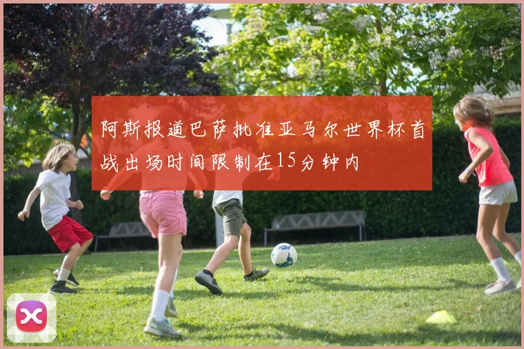 阿斯报道巴萨批准亚马尔世界杯首战出场时间限制在15分钟内
