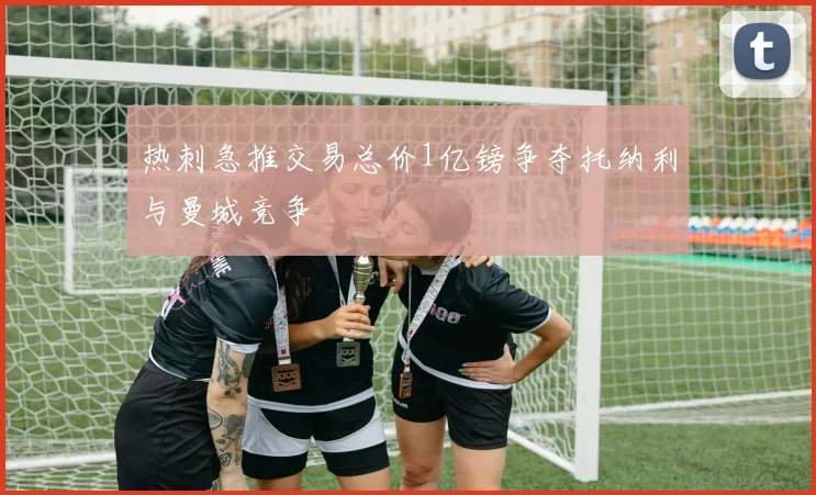 热刺急推交易总价1亿镑争夺托纳利与曼城竞争