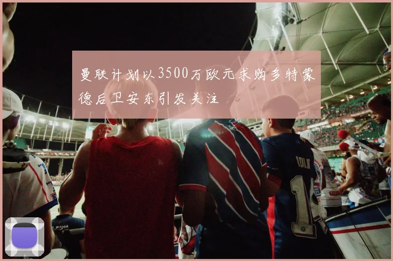 曼联计划以3500万欧元求购多特蒙德后卫安东引发关注