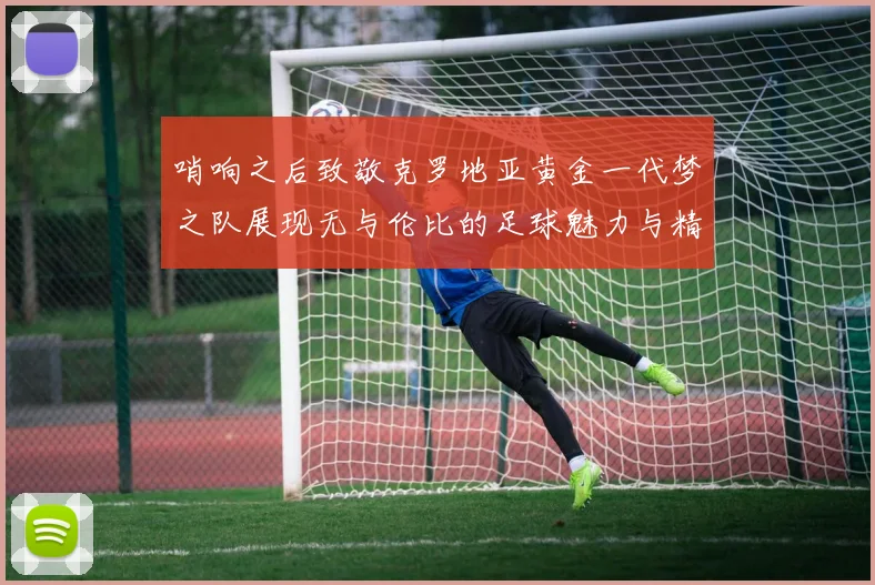 哨响之后致敬克罗地亚黄金一代梦之队展现无与伦比的足球魅力与精神
