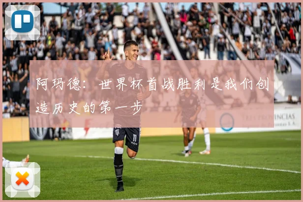 阿玛德：世界杯首战胜利是我们创造历史的第一步