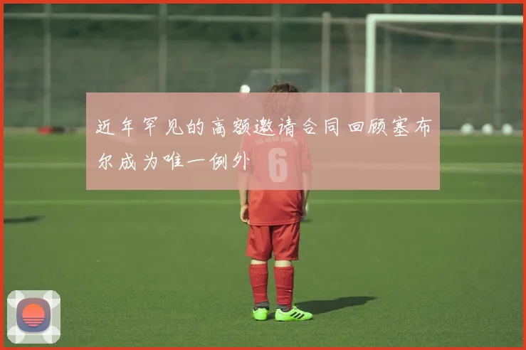 近年罕见的高额邀请合同回顾塞布尔成为唯一例外