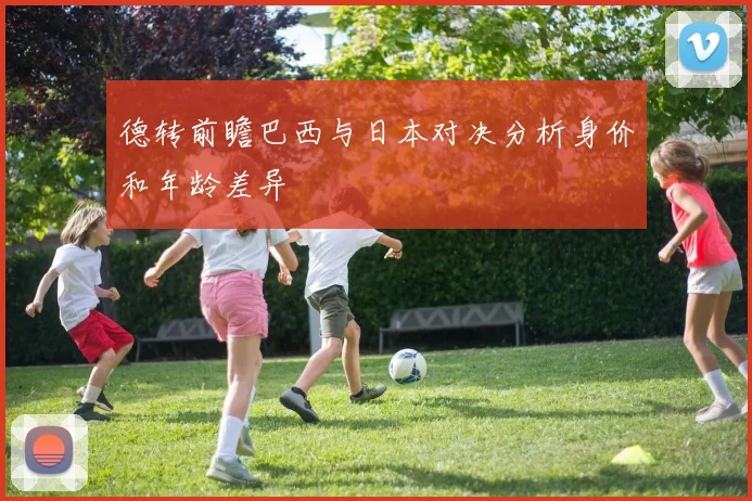 德转前瞻巴西与日本对决分析身价和年龄差异