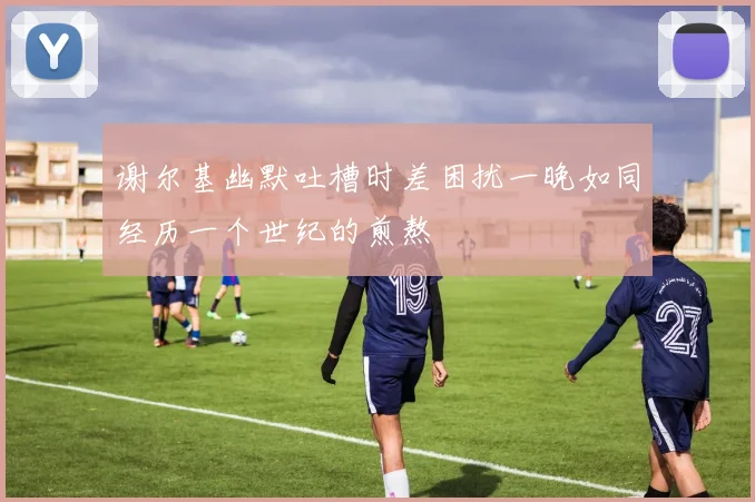 谢尔基幽默吐槽时差困扰一晚如同经历一个世纪的煎熬