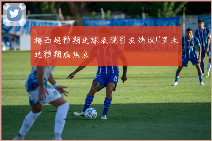 梅西超预期进球表现引发热议C罗未达预期成焦点