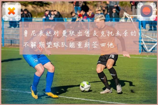 鲁尼表达对曼联出售麦克托米奈的不解期望球队能重新签回他