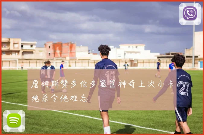 詹姆斯赞多伦多篮筐神奇上次小卡绝杀令他难忘