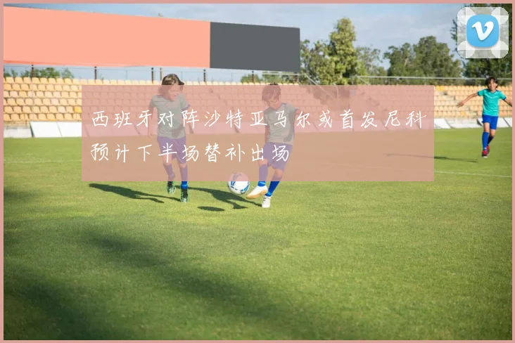 西班牙对阵沙特亚马尔或首发尼科预计下半场替补出场