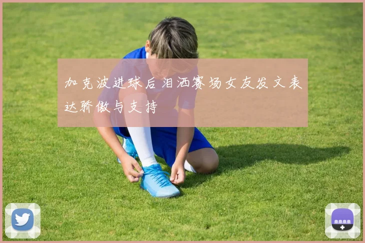 加克波进球后泪洒赛场女友发文表达骄傲与支持
