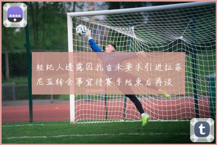 经纪人透露因扎吉未要求引进拉菲尼亚转会事宜待赛季结束后再谈