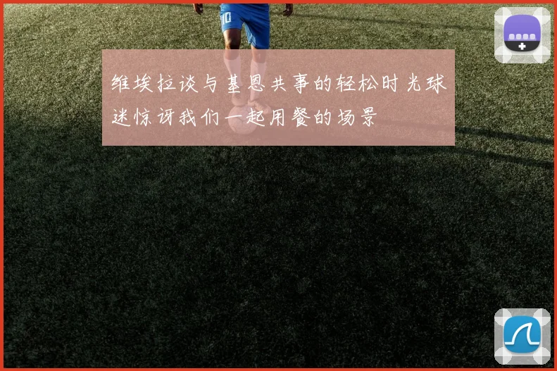 维埃拉谈与基恩共事的轻松时光球迷惊讶我们一起用餐的场景