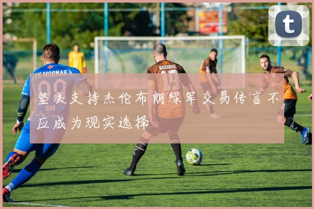 坚决支持杰伦布朗绿军交易传言不应成为现实选择